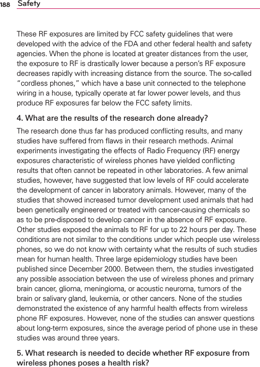 188 SafetyThese RF exposures are limited by FCC safety guidelines that were developed with the advice of the FDA and other federal health and safety agencies. When the phone is located at greater distances from the user, the exposure to RF is drastically lower because a person’s RF exposure decreases rapidly with increasing distance from the source. The so-called “cordless phones,” which have a base unit connected to the telephone wiring in a house, typically operate at far lower power levels, and thus produce RF exposures far below the FCC safety limits.4. What are the results of the research done already?The research done thus far has produced conﬂicting results, and many studies have suffered from ﬂaws in their research methods. Animal experiments investigating the effects of Radio Frequency (RF) energy exposures characteristic of wireless phones have yielded conﬂicting results that often cannot be repeated in other laboratories. A few animal studies, however, have suggested that low levels of RF could accelerate the development of cancer in laboratory animals. However, many of the studies that showed increased tumor development used animals that had been genetically engineered or treated with cancer-causing chemicals so as to be pre-disposed to develop cancer in the absence of RF exposure. Other studies exposed the animals to RF for up to 22 hours per day. These conditions are not similar to the conditions under which people use wireless phones, so we do not know with certainty what the results of such studies mean for human health. Three large epidemiology studies have been published since December 2000. Between them, the studies investigated any possible association between the use of wireless phones and primary brain cancer, glioma, meningioma, or acoustic neuroma, tumors of the brain or salivary gland, leukemia, or other cancers. None of the studies demonstrated the existence of any harmful health effects from wireless phone RF exposures. However, none of the studies can answer questions about long-term exposures, since the average period of phone use in these studies was around three years.5. What research is needed to decide whether RF exposure from wireless phones poses a health risk?