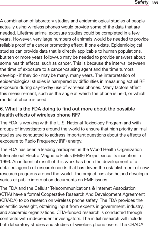 189SafetyA combination of laboratory studies and epidemiological studies of people actually using wireless phones would provide some of the data that are needed. Lifetime animal exposure studies could be completed in a few years. However, very large numbers of animals would be needed to provide reliable proof of a cancer promoting effect, if one exists. Epidemiological studies can provide data that is directly applicable to human populations, but ten or more years follow-up may be needed to provide answers about some health effects, such as cancer. This is because the interval between the time of exposure to a cancer-causing agent and the time tumors develop - if they do - may be many, many years. The interpretation of epidemiological studies is hampered by difﬁculties in measuring actual RF exposure during day-to-day use of wireless phones. Many factors affect this measurement, such as the angle at which the phone is held, or which model of phone is used.6. What is the FDA doing to ﬁnd out more about the possible health effects of wireless phone RF?The FDA is working with the U.S. National Toxicology Program and with groups of investigators around the world to ensure that high priority animal studies are conducted to address important questions about the effects of exposure to Radio Frequency (RF) energy. The FDA has been a leading participant in the World Health Organization International Electro Magnetic Fields (EMF) Project since its inception in 1996. An inﬂuential result of this work has been the development of a detailed agenda of research needs that has driven the establishment of new research programs around the world. The project has also helped develop a series of public information documents on EMF issues. The FDA and the Cellular Telecommunications &amp; Internet Association (CTIA) have a formal Cooperative Research And Development Agreement (CRADA) to do research on wireless phone safety. The FDA provides the scientiﬁc oversight, obtaining input from experts in government, industry, and academic organizations. CTIA-funded research is conducted through contracts with independent investigators. The initial research will include both laboratory studies and studies of wireless phone users. The CRADA 