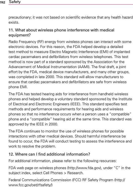 192 Safetyprecautionary; it was not based on scientiﬁc evidence that any health hazard exists.11. What about wireless phone interference with medical equipment?Radio Frequency (RF) energy from wireless phones can interact with some electronic devices. For this reason, the FDA helped develop a detailed test method to measure Electro Magnetic Interference (EMI) of implanted cardiac pacemakers and deﬁbrillators from wireless telephones. This test method is now part of a standard sponsored by the Association for the Advancement of Medical Instrumentation (AAMI). The ﬁnal draft, a joint effort by the FDA, medical device manufacturers, and many other groups, was completed in late 2000. This standard will allow manufacturers to ensure that cardiac pacemakers and deﬁbrillators are safe from wireless phone EMI.The FDA has tested hearing aids for interference from handheld wireless phones and helped develop a voluntary standard sponsored by the Institute of Electrical and Electronic Engineers (IEEE). This standard speciﬁes test methods and performance requirements for hearing aids and wireless phones so that no interference occurs when a person uses a “compatible” phone and a “compatible” hearing aid at the same time. This standard was approved by the IEEE in 2000. The FDA continues to monitor the use of wireless phones for possible interactions with other medical devices. Should harmful interference be found to occur, the FDA will conduct testing to assess the interference and work to resolve the problem.12. Where can I ﬁnd additional information?For additional information, please refer to the following resources:FDA web page on wireless phones (http://www.fda.gov), under “C” in the subject index, select Cell Phones &gt; Research.Federal Communications Commission (FCC) RF Safety Program (http://www.fcc.gov/oet/rfsafety/)