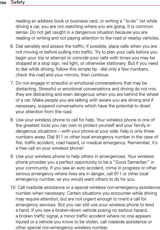 194 Safetyreading an address book or business card, or writing a “to-do” list while driving a car, you are not watching where you are going. It is common sense. Do not get caught in a dangerous situation because you are reading or writing and not paying attention to the road or nearby vehicles.6. Dial sensibly and assess the trafﬁc; if possible, place calls when you are not moving or before pulling into trafﬁc. Try to plan your calls before you begin your trip or attempt to coincide your calls with times you may be stopped at a stop sign, red light, or otherwise stationary. But if you need to dial while driving, follow this simple tip - dial only a few numbers, check the road and your mirrors, then continue. 7. Do not engage in stressful or emotional conversations that may be distracting. Stressful or emotional conversations and driving do not mix; they are distracting and even dangerous when you are behind the wheel of a car. Make people you are talking with aware you are driving and if necessary, suspend conversations which have the potential to divert your attention from the road.8. Use your wireless phone to call for help. Your wireless phone is one of the greatest tools you can own to protect yourself and your family in dangerous situations -- with your phone at your side, help is only three numbers away. Dial 911 or other local emergency number in the case of ﬁre, trafﬁc accident, road hazard, or medical emergency. Remember, it’s a free call on your wireless phone! 9. Use your wireless phone to help others in emergencies. Your wireless phone provides you a perfect opportunity to be a “Good Samaritan” in your community. If you see an auto accident, crime in progress or other serious emergency where lives are in danger, call 911 or other local emergency number, as you would want others to do for you. 10. Call roadside assistance or a special wireless non-emergency assistance number when necessary. Certain situations you encounter while driving may require attention, but are not urgent enough to merit a call for emergency services. But you can still use your wireless phone to lend a hand. If you see a broken-down vehicle posing no serious hazard, a broken trafﬁc signal, a minor trafﬁc accident where no one appears injured or a vehicle you know to be stolen, call roadside assistance or other special non-emergency wireless number.