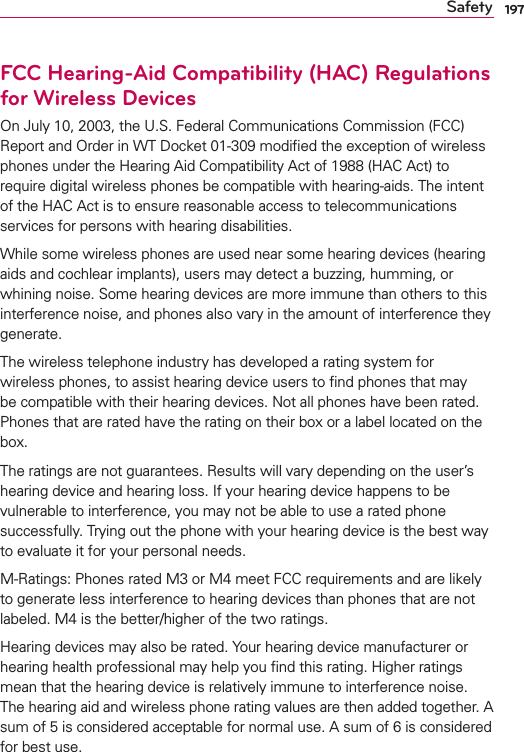 197SafetyFCC Hearing-Aid Compatibility (HAC) Regulations for Wireless DevicesOn July 10, 2003, the U.S. Federal Communications Commission (FCC) Report and Order in WT Docket 01-309 modiﬁed the exception of wireless phones under the Hearing Aid Compatibility Act of 1988 (HAC Act) to require digital wireless phones be compatible with hearing-aids. The intent of the HAC Act is to ensure reasonable access to telecommunications services for persons with hearing disabilities.While some wireless phones are used near some hearing devices (hearing aids and cochlear implants), users may detect a buzzing, humming, or whining noise. Some hearing devices are more immune than others to this interference noise, and phones also vary in the amount of interference they generate.The wireless telephone industry has developed a rating system for wireless phones, to assist hearing device users to ﬁnd phones that may be compatible with their hearing devices. Not all phones have been rated. Phones that are rated have the rating on their box or a label located on the box.The ratings are not guarantees. Results will vary depending on the user’s hearing device and hearing loss. If your hearing device happens to be vulnerable to interference, you may not be able to use a rated phone successfully. Trying out the phone with your hearing device is the best way to evaluate it for your personal needs.M-Ratings: Phones rated M3 or M4 meet FCC requirements and are likely to generate less interference to hearing devices than phones that are not labeled. M4 is the better/higher of the two ratings.Hearing devices may also be rated. Your hearing device manufacturer or hearing health professional may help you ﬁnd this rating. Higher ratings mean that the hearing device is relatively immune to interference noise. The hearing aid and wireless phone rating values are then added together. A sum of 5 is considered acceptable for normal use. A sum of 6 is considered for best use.