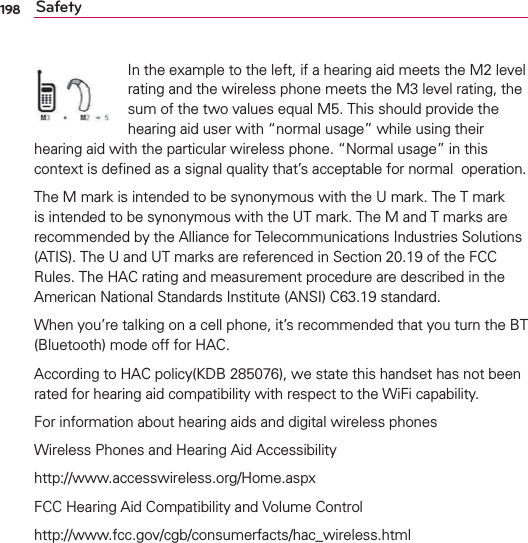 198 SafetyIn the example to the left, if a hearing aid meets the M2 level rating and the wireless phone meets the M3 level rating, the sum of the two values equal M5. This should provide the hearing aid user with “normal usage” while using their hearing aid with the particular wireless phone. “Normal usage” in this context is deﬁned as a signal quality that’s acceptable for normal  operation.The M mark is intended to be synonymous with the U mark. The T mark is intended to be synonymous with the UT mark. The M and T marks are recommended by the Alliance for Telecommunications Industries Solutions (ATIS). The U and UT marks are referenced in Section 20.19 of the FCC Rules. The HAC rating and measurement procedure are described in the American National Standards Institute (ANSI) C63.19 standard.When you’re talking on a cell phone, it’s recommended that you turn the BT (Bluetooth) mode off for HAC.According to HAC policy(KDB 285076), we state this handset has not been rated for hearing aid compatibility with respect to the WiFi capability.For information about hearing aids and digital wireless phonesWireless Phones and Hearing Aid Accessibilityhttp://www.accesswireless.org/Home.aspxFCC Hearing Aid Compatibility and Volume Controlhttp://www.fcc.gov/cgb/consumerfacts/hac_wireless.html