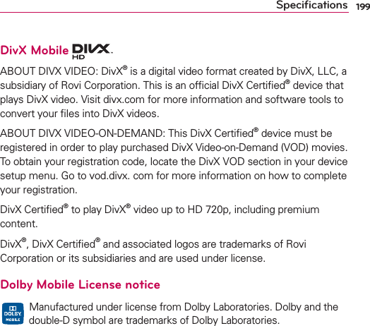 199DivX Mobile ABOUT DIVX VIDEO: DivX® is a digital video format created by DivX, LLC, a subsidiary of Rovi Corporation. This is an ofﬁcial DivX Certiﬁed® device that plays DivX video. Visit divx.com for more information and software tools to convert your ﬁles into DivX videos.ABOUT DIVX VIDEO-ON-DEMAND: This DivX Certiﬁed® device must be registered in order to play purchased DivX Video-on-Demand (VOD) movies. To obtain your registration code, locate the DivX VOD section in your device setup menu. Go to vod.divx. com for more information on how to complete your registration.DivX Certiﬁed® to play DivX® video up to HD 720p, including premium content.DivX®, DivX Certiﬁed® and associated logos are trademarks of Rovi Corporation or its subsidiaries and are used under license.Dolby Mobile License notice  Manufactured under license from Dolby Laboratories. Dolby and the double-D symbol are trademarks of Dolby Laboratories.Speciﬁcations