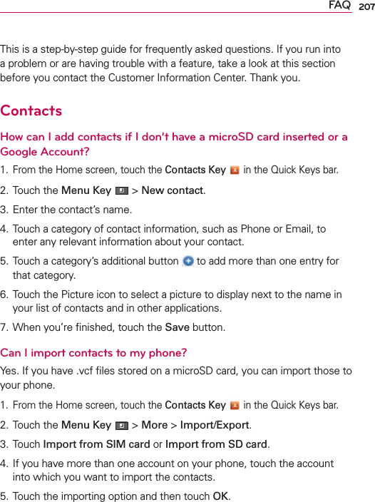 207FAQThis is a step-by-step guide for frequently asked questions. If you run into a problem or are having trouble with a feature, take a look at this section before you contact the Customer Information Center. Thank you.ContactsHow can I add contacts if I don’t have a microSD card inserted or a Google Account?1.  From the Home screen, touch the Contacts Key  in the Quick Keys bar.2. Touch the Menu Key  &gt; New contact.3. Enter the contact’s name.4. Touch a category of contact information, such as Phone or Email, to enter any relevant information about your contact.5. Touch a category’s additional button   to add more than one entry for that category.6. Touch the Picture icon to select a picture to display next to the name in your list of contacts and in other applications.7. When you’re ﬁnished, touch the Save button.Can I import contacts to my phone?Yes. If you have .vcf ﬁles stored on a microSD card, you can import those to your phone.1.  From the Home screen, touch the Contacts Key  in the Quick Keys bar.2. Touch the Menu Key  &gt; More &gt; Import/Export.3. Touch Import from SIM card or Import from SD card.4. If you have more than one account on your phone, touch the account into which you want to import the contacts.5. Touch the importing option and then touch OK.