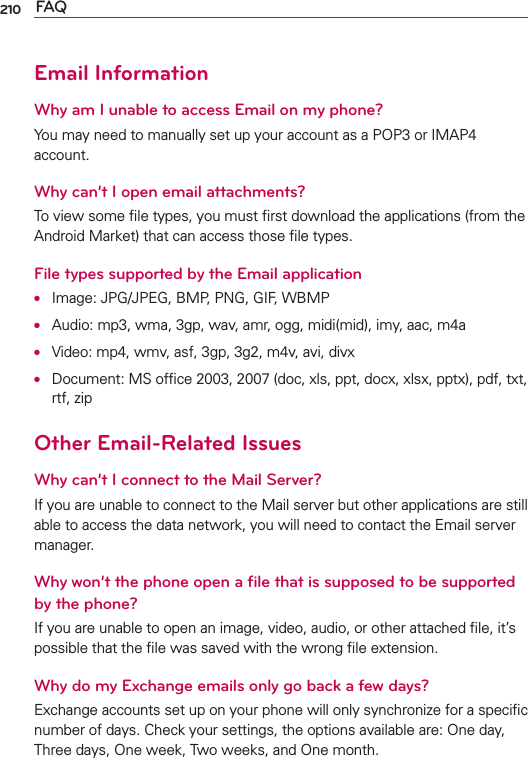 210 FAQEmail InformationWhy am I unable to access Email on my phone?You may need to manually set up your account as a POP3 or IMAP4 account.Why can’t I open email attachments?To view some ﬁle types, you must ﬁrst download the applications (from the Android Market) that can access those ﬁle types. File types supported by the Email application●  Image: JPG/JPEG, BMP, PNG, GIF, WBMP●  Audio: mp3, wma, 3gp, wav, amr, ogg, midi(mid), imy, aac, m4a●  Video: mp4, wmv, asf, 3gp, 3g2, m4v, avi, divx●  Document: MS ofﬁce 2003, 2007 (doc, xls, ppt, docx, xlsx, pptx), pdf, txt, rtf, zipOther Email-Related IssuesWhy can’t I connect to the Mail Server?If you are unable to connect to the Mail server but other applications are still able to access the data network, you will need to contact the Email server manager.Why won’t the phone open a ﬁle that is supposed to be supported by the phone?If you are unable to open an image, video, audio, or other attached ﬁle, it’s possible that the ﬁle was saved with the wrong ﬁle extension.Why do my Exchange emails only go back a few days?Exchange accounts set up on your phone will only synchronize for a speciﬁc number of days. Check your settings, the options available are: One day, Three days, One week, Two weeks, and One month.