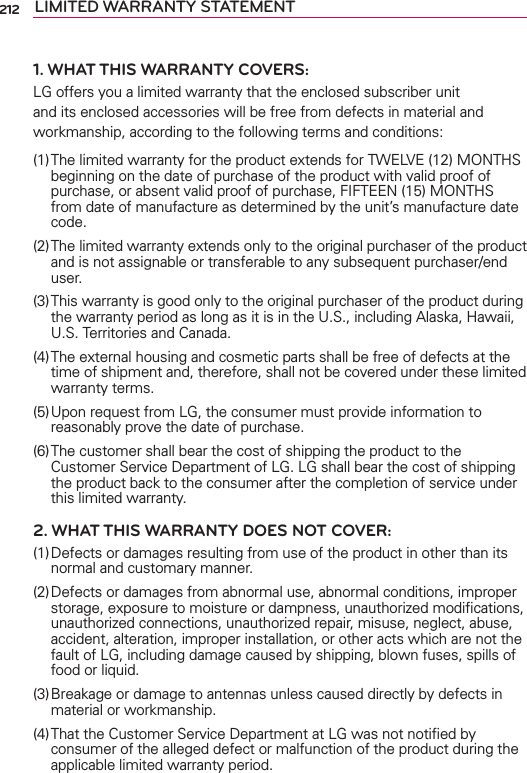 212 LIMITED WARRANTY STATEMENT1. WHAT THIS WARRANTY COVERS:LG offers you a limited warranty that the enclosed subscriber unit and its enclosed accessories will be free from defects in material and workmanship, according to the following terms and conditions: (1) The limited warranty for the product extends for TWELVE (12) MONTHS beginning on the date of purchase of the product with valid proof of purchase, or absent valid proof of purchase, FIFTEEN (15) MONTHS from date of manufacture as determined by the unit’s manufacture date code.(2) The limited warranty extends only to the original purchaser of the product and is not assignable or transferable to any subsequent purchaser/end user.(3) This warranty is good only to the original purchaser of the product during the warranty period as long as it is in the U.S., including Alaska, Hawaii, U.S. Territories and Canada.(4) The external housing and cosmetic parts shall be free of defects at the time of shipment and, therefore, shall not be covered under these limited warranty terms.(5) Upon request from LG, the consumer must provide information to reasonably prove the date of purchase.(6) The customer shall bear the cost of shipping the product to the Customer Service Department of LG. LG shall bear the cost of shipping the product back to the consumer after the completion of service under this limited warranty.2. WHAT THIS WARRANTY DOES NOT COVER:(1) Defects or damages resulting from use of the product in other than its normal and customary manner.(2) Defects or damages from abnormal use, abnormal conditions, improper storage, exposure to moisture or dampness, unauthorized modiﬁcations, unauthorized connections, unauthorized repair, misuse, neglect, abuse, accident, alteration, improper installation, or other acts which are not the fault of LG, including damage caused by shipping, blown fuses, spills of food or liquid.(3) Breakage or damage to antennas unless caused directly by defects in material or workmanship.(4) That the Customer Service Department at LG was not notiﬁed by consumer of the alleged defect or malfunction of the product during the applicable limited warranty period.