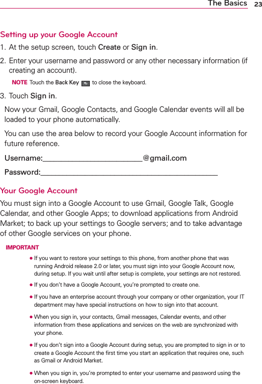 23The BasicsSetting up your Google Account1. At the setup screen, touch Create or Sign in.2. Enter your username and password or any other necessary information (if creating an account).  NOTE Touch the Back Key  to close the keyboard.3. Touch Sign in.Now your Gmail, Google Contacts, and Google Calendar events will all be loaded to your phone automatically.You can use the area below to record your Google Account information for future reference.Username:___________________________@gmail.comPassword:________________________________________________Your Google AccountYou must sign into a Google Account to use Gmail, Google Talk, Google Calendar, and other Google Apps; to download applications from Android Market; to back up your settings to Google servers; and to take advantage of other Google services on your phone. IMPORTANT      ●  If you want to restore your settings to this phone, from another phone that was running Android release 2.0 or later, you must sign into your Google Account now, during setup. If you wait until after setup is complete, your settings are not restored.      ●  If you don’t have a Google Account, you’re prompted to create one.      ●  If you have an enterprise account through your company or other organization, your IT department may have special instructions on how to sign into that account.      ●   When you sign in, your contacts, Gmail messages, Calendar events, and other information from these applications and services on the web are synchronized with your phone.      ●  If you don’t sign into a Google Account during setup, you are prompted to sign in or to create a Google Account the ﬁrst time you start an application that requires one, such as Gmail or Android Market.      ●  When you sign in, you’re prompted to enter your username and password using the on-screen keyboard. 