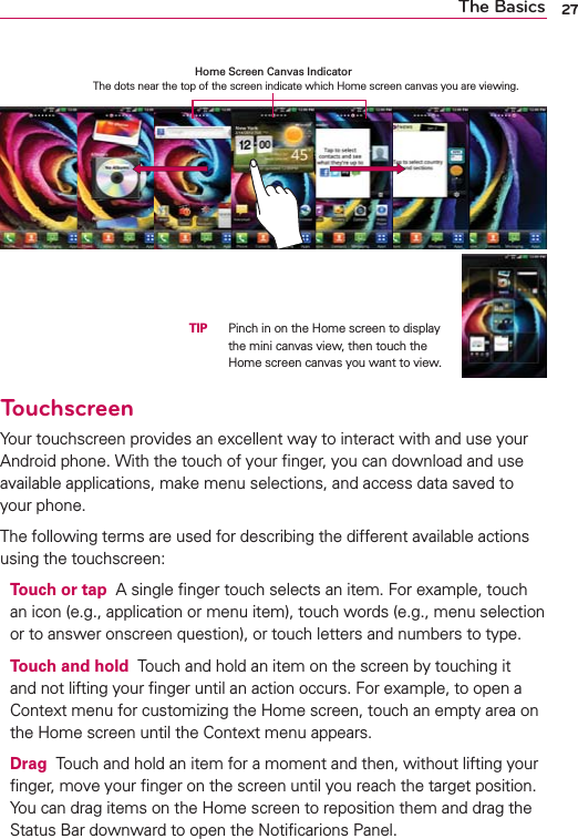27The BasicsTouchscreenYour touchscreen provides an excellent way to interact with and use your Android phone. With the touch of your ﬁnger, you can download and use available applications, make menu selections, and access data saved to your phone.The following terms are used for describing the different available actions using the touchscreen:Touch or tap  A single ﬁnger touch selects an item. For example, touch an icon (e.g., application or menu item), touch words (e.g., menu selection or to answer onscreen question), or touch letters and numbers to type.Touch and hold  Touch and hold an item on the screen by touching it and not lifting your ﬁnger until an action occurs. For example, to open a Context menu for customizing the Home screen, touch an empty area on the Home screen until the Context menu appears.Drag  Touch and hold an item for a moment and then, without lifting your ﬁnger, move your ﬁnger on the screen until you reach the target position. You can drag items on the Home screen to reposition them and drag the Status Bar downward to open the Notiﬁcarions Panel.Home Screen Canvas Indicator  The dots near the top of the screen indicate which Home screen canvas you are viewing.  TIP   Pinch in on the Home screen to display the mini canvas view, then touch the Home screen canvas you want to view.