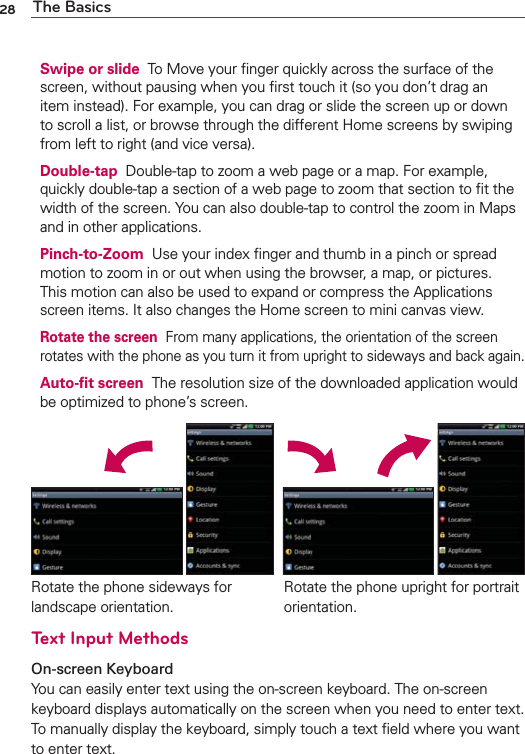 28 The BasicsSwipe or slide  To Move your ﬁnger quickly across the surface of the screen, without pausing when you ﬁrst touch it (so you don’t drag an item instead). For example, you can drag or slide the screen up or down to scroll a list, or browse through the different Home screens by swiping from left to right (and vice versa).Double-tap  Double-tap to zoom a web page or a map. For example, quickly double-tap a section of a web page to zoom that section to ﬁt the width of the screen. You can also double-tap to control the zoom in Maps and in other applications.Pinch-to-Zoom  Use your index ﬁnger and thumb in a pinch or spread motion to zoom in or out when using the browser, a map, or pictures. This motion can also be used to expand or compress the Applications screen items. It also changes the Home screen to mini canvas view.Rotate the screen  From many applications, the orientation of the screen rotates with the phone as you turn it from upright to sideways and back again.Auto-ﬁt screen  The resolution size of the downloaded application would be optimized to phone’s screen.Text Input MethodsOn-screen Keyboard You can easily enter text using the on-screen keyboard. The on-screen keyboard displays automatically on the screen when you need to enter text. To manually display the keyboard, simply touch a text ﬁeld where you want to enter text.Rotate the phone sideways for landscape orientation. Rotate the phone upright for portrait orientation.