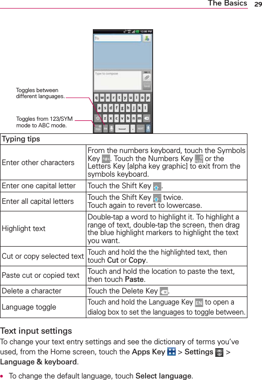 29The BasicsTyping tipsEnter other charactersFrom the numbers keyboard, touch the Symbols Key  . Touch the Numbers Key   or the Letters Key [alpha key graphic] to exit from the symbols keyboard.Enter one capital letter Touch the Shift Key  .Enter all capital letters Touch the Shift Key   twice.  Touch again to revert to lowercase.Highlight textDouble-tap a word to highlight it. To highlight a range of text, double-tap the screen, then drag the blue highlight markers to highlight the text you want. Cut or copy selected textTouch and hold the the highlighted text, then touch Cut or Copy.Paste cut or copied text Touch and hold the location to paste the text, then touch Paste.Delete a character Touch the Delete Key  .Language toggleTouch and hold the Language Key   to open a dialog box to set the languages to toggle between.Text input settingsTo change your text entry settings and see the dictionary of terms you’ve used, from the Home screen, touch the Apps Key  &gt; Settings  &gt; Language &amp; keyboard.●  To change the default language, touch Select language.Toggles between different languages.Toggles from 123/SYM mode to ABC mode.