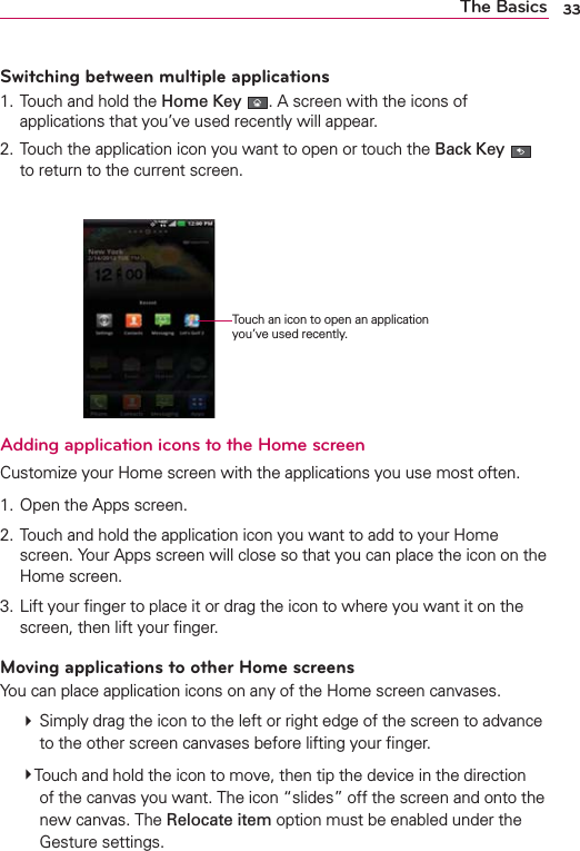 33The BasicsSwitching between multiple applications1. Touch and hold the Home Key . A screen with the icons of applications that you’ve used recently will appear.2. Touch the application icon you want to open or touch the Back Key   to return to the current screen.    Adding application icons to the Home screenCustomize your Home screen with the applications you use most often.1. Open the Apps screen.2. Touch and hold the application icon you want to add to your Home screen. Your Apps screen will close so that you can place the icon on the Home screen.3. Lift your ﬁnger to place it or drag the icon to where you want it on the screen, then lift your ﬁnger.Moving applications to other Home screensYou can place application icons on any of the Home screen canvases. # Simply drag the icon to the left or right edge of the screen to advance to the other screen canvases before lifting your ﬁnger.  #Touch and hold the icon to move, then tip the device in the direction of the canvas you want. The icon “slides” off the screen and onto the new canvas. The Relocate item option must be enabled under the Gesture settings.Touch an icon to open an application you’ve used recently.