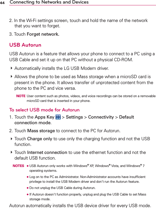 44 Connecting to Networks and Devices2. In the Wi-Fi settings screen, touch and hold the name of the network that you want to forget.3. Touch Forget network.USB AutorunUSB Autorun is a feature that allows your phone to connect to a PC using a USB Cable and set it up on that PC without a physical CD-ROM.# Automatically installs the LG USB Modem driver.# Allows the phone to be used as Mass storage when a microSD card is present in the phone. It allows transfer of unprotected content from the phone to the PC and vice versa.  NOTE  User content such as photos, videos, and voice recordings can be stored on a removable microSD card that is inserted in your phone.To select USB mode for Autorun1. Touch the Apps Key  &gt; Settings &gt; Connectivity &gt; Default connection mode.2. Touch Mass storage to connect to the PC for Autorun.# Touch Charge only to use only the charging function and not the USB function. # Touch Internet connection to use the ethernet function and not the default USB function. NOTES ●  USB Autorun only works with Windows® XP, Windows® Vista, and Windows® 7 operating systems.       ●  Log on to the PC as Administrator. Non-Administrator accounts have insufﬁcient privilege to install the USB Modem driver and don’t run the Autorun feature.      ●  Do not unplug the USB Cable during Autorun.      ●  If Autorun doesn&apos;t function properly, unplug and plug the USB Cable to set Mass storage mode.Autorun automatically installs the USB device driver for every USB mode.