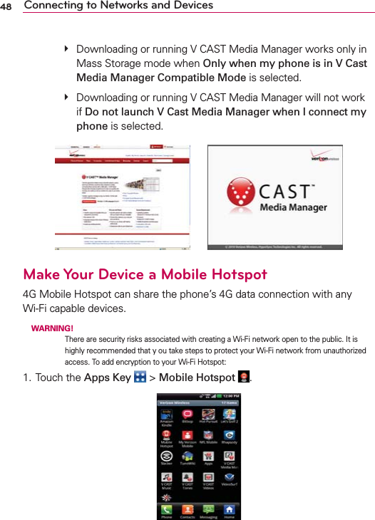 48 Connecting to Networks and Devices   #  Downloading or running V CAST Media Manager works only in Mass Storage mode when Only when my phone is in V Cast Media Manager Compatible Mode is selected.   #  Downloading or running V CAST Media Manager will not work if Do not launch V Cast Media Manager when I connect my phone is selected.      Make Your Device a Mobile Hotspot4G Mobile Hotspot can share the phone’s 4G data connection with any  Wi-Fi capable devices. WARNING!  There are security risks associated with creating a Wi-Fi network open to the public. It is highly recommended that y ou take steps to protect your Wi-Fi network from unauthorized access. To add encryption to your Wi-Fi Hotspot:1. Touch the Apps Key  &gt; Mobile Hotspot  .
