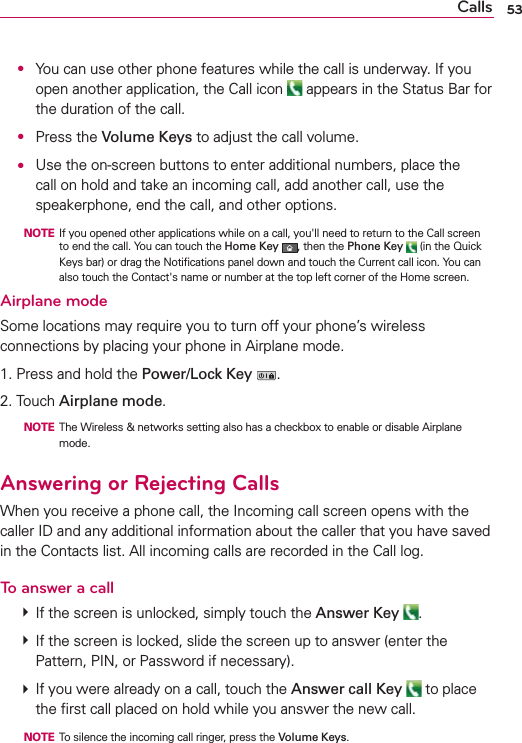 53Calls ●  You can use other phone features while the call is underway. If you open another application, the Call icon   appears in the Status Bar for the duration of the call.  ● Press the Volume Keys to adjust the call volume. ●  Use the on-screen buttons to enter additional numbers, place the call on hold and take an incoming call, add another call, use the speakerphone, end the call, and other options.  NOTE  If you opened other applications while on a call, you&apos;ll need to return to the Call screen to end the call. You can touch the Home Key , then the Phone Key  (in the Quick Keys bar) or drag the Notiﬁcations panel down and touch the Current call icon. You can also touch the Contact&apos;s name or number at the top left corner of the Home screen.Airplane modeSome locations may require you to turn off your phone’s wireless connections by placing your phone in Airplane mode.1. Press and hold the Power/Lock Key .2. Touch Airplane mode.  NOTE  The Wireless &amp; networks setting also has a checkbox to enable or disable Airplane mode.Answering or Rejecting CallsWhen you receive a phone call, the Incoming call screen opens with the caller ID and any additional information about the caller that you have saved in the Contacts list. All incoming calls are recorded in the Call log.To answer a call # If the screen is unlocked, simply touch the Answer Key  . # If the screen is locked, slide the screen up to answer (enter the Pattern, PIN, or Password if necessary). # If you were already on a call, touch the Answer call Key  to place the ﬁrst call placed on hold while you answer the new call.  NOTE  To silence the incoming call ringer, press the Volume Keys.