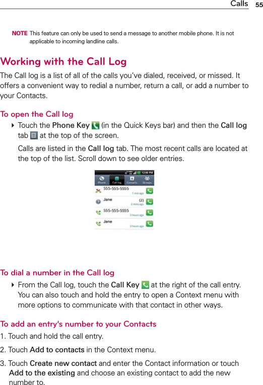 55Calls  NOTE  This feature can only be used to send a message to another mobile phone. It is not applicable to incoming landline calls.Working with the Call LogThe Call log is a list of all of the calls you’ve dialed, received, or missed. It offers a convenient way to redial a number, return a call, or add a number to your Contacts.To open the Call log # Touch the Phone Key  (in the Quick Keys bar) and then the Call log tab   at the top of the screen.    Calls are listed in the Call log tab. The most recent calls are located at the top of the list. Scroll down to see older entries.To dial a number in the Call log # From the Call log, touch the Call Key   at the right of the call entry. You can also touch and hold the entry to open a Context menu with more options to communicate with that contact in other ways.To add an entry’s number to your Contacts1. Touch and hold the call entry.2. Touch Add to contacts in the Context menu.3. Touch Create new contact and enter the Contact information or touch Add to the existing and choose an existing contact to add the new number to.