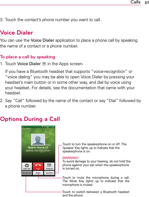 57Calls3. Touch the contact’s phone number you want to call.Voice DialerYou can use the Voice Dialer application to place a phone call by speaking the name of a contact or a phone number.To place a call by speaking1. Touch Voice Dialer   in the Apps screen.  If you have a Bluetooth headset that supports “voice-recognition” or “voice dialing” you may be able to open Voice Dialer by pressing your headset’s main button or in some other way, and dial by voice using your headset. For details, see the documentation that came with your headset.2. Say “Call” followed by the name of the contact or say “Dial” followed by a phone number.Options During a Call    Touch to turn the speakerphone on or off. The Speaker Key lights up to indicate that the  speakerphone is on.WARNING! To avoid damage to your hearing, do not hold the phone against your ear when the speakerphone is turned on.Touch to mute the microphone during a call. The Mute Key lights up to indicate that the microphone is muted.Touch to switch between a Bluetooth headset and the phone.
