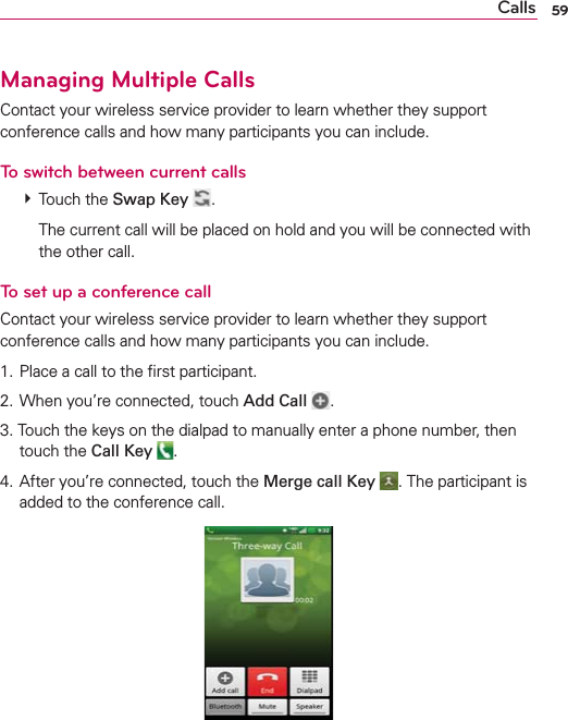 59CallsManaging Multiple CallsContact your wireless service provider to learn whether they support conference calls and how many participants you can include.To switch between current calls # Touch the Swap Key  .    The current call will be placed on hold and you will be connected with the other call.To set up a conference callContact your wireless service provider to learn whether they support conference calls and how many participants you can include.1. Place a call to the ﬁrst participant.2. When you’re connected, touch Add Call  .3. Touch the keys on the dialpad to manually enter a phone number, then touch the Call Key .4. After you’re connected, touch the Merge call Key . The participant is added to the conference call.