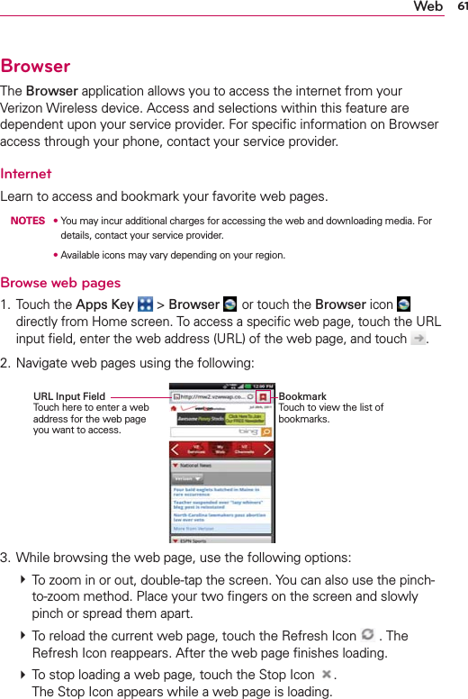 61WebBrowserThe Browser application allows you to access the internet from your Verizon Wireless device. Access and selections within this feature are dependent upon your service provider. For speciﬁc information on Browser access through your phone, contact your service provider.InternetLearn to access and bookmark your favorite web pages. NOTES s  You may incur additional charges for accessing the web and downloading media. For details, contact your service provider.      s  Available icons may vary depending on your region.Browse web pages1. Touch the Apps Key  &gt; Browser  or touch the Browser icon   directly from Home screen. To access a speciﬁc web page, touch the URL input ﬁeld, enter the web address (URL) of the web page, and touch  .2. Navigate web pages using the following:3. While browsing the web page, use the following options: # To zoom in or out, double-tap the screen. You can also use the pinch-to-zoom method. Place your two ﬁngers on the screen and slowly pinch or spread them apart. # To reload the current web page, touch the Refresh Icon   . The Refresh Icon reappears. After the web page ﬁnishes loading. # To stop loading a web page, touch the Stop Icon  . The Stop Icon appears while a web page is loading.Bookmark Touch to view the list of bookmarks.URL Input Field Touch here to enter a web address for the web page you want to access.