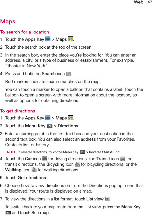 67WebMapsTo search for a location1. Touch the Apps Key  &gt; Maps  .2. Touch the search box at the top of the screen.3. In the search box, enter the place you’re looking for. You can enter an address, a city, or a type of business or establishment. For example, “theater in New York”.4. Press and hold the Search icon  .  Red markers indicate search matches on the map.  You can touch a marker to open a balloon that contains a label. Touch the balloon to open a screen with more information about the location, as well as options for obtaining directions.To get directions1. Touch the Apps Key  &gt; Maps  .2. Touch the Menu Key  &gt; Directions.3. Enter a starting point in the ﬁrst text box and your destination in the second text box. You can also select an address from your Favorites, Contacts list, or history.  NOTE  To reverse directions, touch the Menu Key  &gt; Reverse Start &amp; End.4. Touch the Car icon   for driving directions, the Transit icon   for transit directions, the Bicycling icon   for bicycling directions, or the Walking icon   for walking directions.5. Touch Get directions.6. Choose how to view directions on from the Directions pop-up menu that is displayed. Your route is displayed on a map. 7.  To view the directions in a list format, touch List view  .  To switch back to your map route from the List view, press the Menu Key  and touch See map.