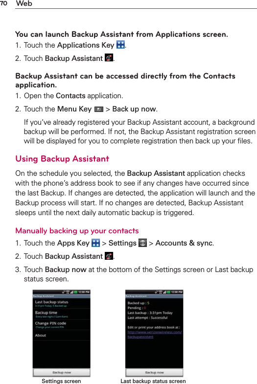 70 WebYou can launch Backup Assistant from Applications screen.1. Touch the Applications Key  .2. Touch Backup Assistant  .Backup Assistant can be accessed directly from the Contacts application.1. Open the Contacts application.2. Touch the Menu Key  &gt; Back up now.   If you’ve already registered your Backup Assistant account, a background backup will be performed. If not, the Backup Assistant registration screen will be displayed for you to complete registration then back up your ﬁles.Using Backup AssistantOn the schedule you selected, the Backup Assistant application checks with the phone’s address book to see if any changes have occurred since the last Backup. If changes are detected, the application will launch and the Backup process will start. If no changes are detected, Backup Assistant sleeps until the next daily automatic backup is triggered.Manually backing up your contacts1. Touch the Apps Key  &gt; Settings  &gt; Accounts &amp; sync.2. Touch Backup Assistant  .3. Touch Backup now at the bottom of the Settings screen or Last backup status screen.     Last backup status screenSettings screen