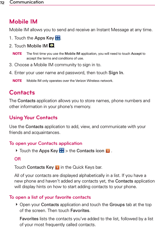 72 CommunicationMobile IMMobile IM allows you to send and receive an Instant Message at any time.1. Touch the Apps Key .2. Touch Mobile IM . NOTE  The ﬁrst time you use the Mobile IM application, you will need to touch Accept to accept the terms and conditions of use.3. Choose a Mobile IM community to sign in to.4. Enter your user name and password, then touch Sign In. NOTE  Mobile IM only operates over the Verizon Wireless network.ContactsThe Contacts application allows you to store names, phone numbers and other information in your phone’s memory.Using Your ContactsUse the Contacts application to add, view, and communicate with your friends and acquaintances.To open your Contacts application # Touch the Apps Key  &gt; the Contacts icon  . OR Touch Contacts Key  in the Quick Keys bar.  All of your contacts are displayed alphabetically in a list. If you have a new phone and haven’t added any contacts yet, the Contacts application will display hints on how to start adding contacts to your phone.To open a list of your favorite contacts # Open your Contacts application and touch the Groups tab at the top of the screen. Then touch Favorites.  Favorites lists the contacts you’ve added to the list, followed by a list of your most frequently called contacts. 