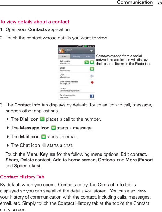 73CommunicationTo view details about a contact1. Open your Contacts application.2. Touch the contact whose details you want to view.3. The Contact Info tab displays by default. Touch an icon to call, message, or open other applications. # The Dial icon  places a call to the number. # The Message icon  starts a message.  # The Mail icon  starts an email. # The Chat icon  starts a chat. Touch the Menu Key  for the following menu options: Edit contact, Share, Delete contact, Add to home screen, Options, and More (Export and Speed dials).Contact History TabBy default when you open a Contacts entry, the Contact Info tab is displayed so you can see all of the details you stored.  You can also view your history of communication with the contact, including calls, messages, email, etc. Simply touch the Contact History tab at the top of the Contact entry screen.Contacts synced from a social networking application will display their photo albums in the Photo tab.
