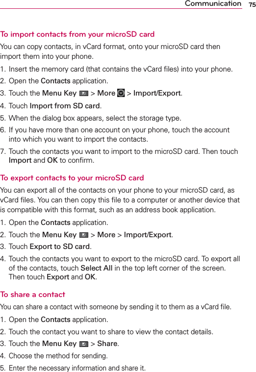 75CommunicationTo import contacts from your microSD cardYou can copy contacts, in vCard format, onto your microSD card then import them into your phone.1. Insert the memory card (that contains the vCard ﬁles) into your phone.2. Open the Contacts application.3. Touch the Menu Key  &gt; More   &gt; Import/Export.4. Touch Import from SD card.5. When the dialog box appears, select the storage type.6. If you have more than one account on your phone, touch the account into which you want to import the contacts.7. Touch the contacts you want to import to the microSD card. Then touch Import and OK to conﬁrm.To export contacts to your microSD cardYou can export all of the contacts on your phone to your microSD card, as vCard ﬁles. You can then copy this ﬁle to a computer or another device that is compatible with this format, such as an address book application.1. Open the Contacts application.2. Touch the Menu Key  &gt; More &gt; Import/Export.3. Touch Export to SD card.4. Touch the contacts you want to export to the microSD card. To export all of the contacts, touch Select All in the top left corner of the screen.  Then touch Export and OK.To share a contactYou can share a contact with someone by sending it to them as a vCard ﬁle.1. Open the Contacts application.2. Touch the contact you want to share to view the contact details.3. Touch the Menu Key  &gt; Share.4.  Choose the method for sending.5.  Enter the necessary information and share it.