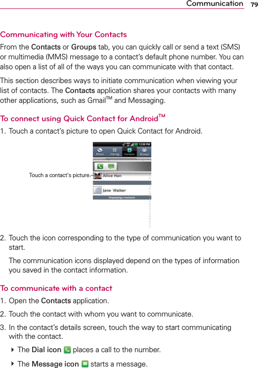 79CommunicationCommunicating with Your ContactsFrom the Contacts or Groups tab, you can quickly call or send a text (SMS) or multimedia (MMS) message to a contact’s default phone number. You can also open a list of all of the ways you can communicate with that contact.This section describes ways to initiate communication when viewing your list of contacts. The Contacts application shares your contacts with many other applications, such as GmailTM and Messaging.To connect using Quick Contact for AndroidTM1. Touch a contact’s picture to open Quick Contact for Android.2. Touch the icon corresponding to the type of communication you want to start.  The communication icons displayed depend on the types of information you saved in the contact information.To communicate with a contact1. Open the Contacts application.2. Touch the contact with whom you want to communicate.3. In the contact’s details screen, touch the way to start communicating with the contact. # The Dial icon  places a call to the number. # The Message icon  starts a message. Touch a contact&apos;s picture.