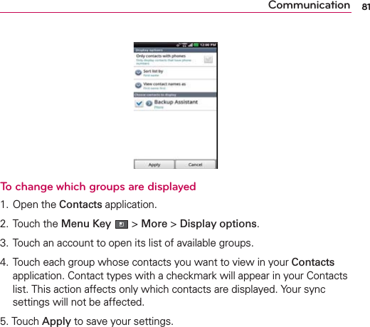 81CommunicationTo change which groups are displayed1. Open the Contacts application.2. Touch the Menu Key  &gt; More &gt; Display options.3. Touch an account to open its list of available groups.4. Touch each group whose contacts you want to view in your Contacts application. Contact types with a checkmark will appear in your Contacts list. This action affects only which contacts are displayed. Your sync settings will not be affected.5. Touch Apply to save your settings.