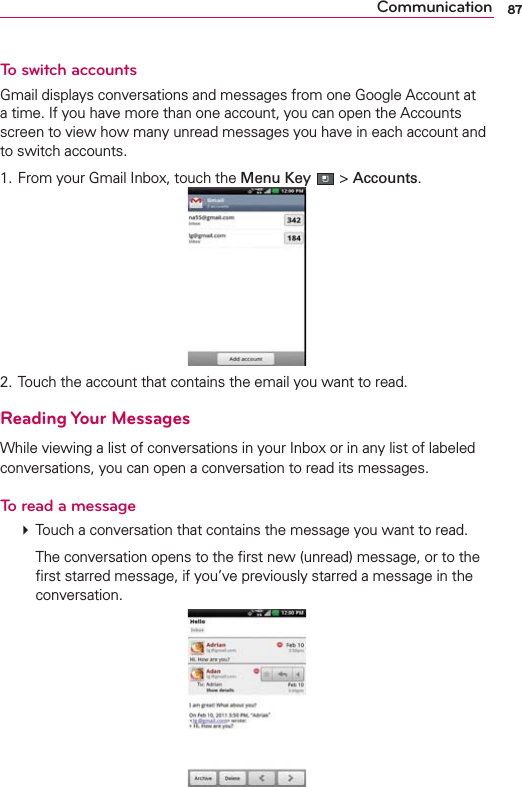 87CommunicationTo switch accountsGmail displays conversations and messages from one Google Account at a time. If you have more than one account, you can open the Accounts screen to view how many unread messages you have in each account and to switch accounts.1. From your Gmail Inbox, touch the Menu Key  &gt; Accounts. 2. Touch the account that contains the email you want to read.Reading Your MessagesWhile viewing a list of conversations in your Inbox or in any list of labeled conversations, you can open a conversation to read its messages.To read a message # Touch a conversation that contains the message you want to read.    The conversation opens to the ﬁrst new (unread) message, or to the ﬁrst starred message, if you’ve previously starred a message in the conversation. 