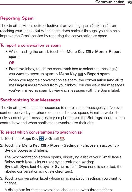 93CommunicationReporting SpamThe Gmail service is quite effective at preventing spam (junk mail) from reaching your Inbox. But when spam does make it through, you can help improve the Gmail service by reporting the conversation as spam.To report a conversation as spam # While reading the email, touch the Menu Key  &gt; More &gt; Report spam.  OR # From the Inbox, touch the checkmark box to select the message(s) you want to report as spam &gt; Menu Key  &gt; Report spam.    When you report a conversation as spam, the conversation (and all its messages) are removed from your Inbox. You can view the messages you’ve marked as spam by viewing messages with the Spam label. Synchronizing Your MessagesThe Gmail service has the resources to store all the messages you’ve ever sent or received; your phone does not. To save space, Gmail downloads only some of your messages to your phone. Use the Settings application to control how and when applications synchronize their data.To select which conversations to synchronize1. Touch the Apps Key  &gt; Gmail  .2. Touch the Menu Key  &gt; More &gt; Settings &gt; choose an account &gt; Sync inboxes and labels.  The Synchronization screen opens, displaying a list of your Gmail labels. Below each label is its current synchronization setting:  Sync all, Sync last 4 days, or Sync none (If Sync none is selected, the labeled conversation is not synchronized).3. Touch a conversation label whose synchronization settings you want to change.  A dialog box for that conversation label opens, with three options: