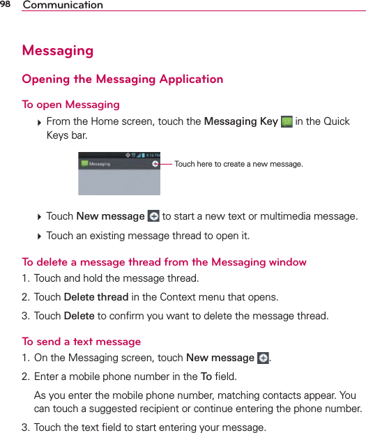 98 CommunicationMessagingOpening the Messaging ApplicationTo open Messaging  From the Home screen, touch the Messaging Key  in the Quick Keys bar.Touch here to create a new message.  Touch New message  to start a new text or multimedia message.  Touch an existing message thread to open it.To delete a message thread from the Messaging window1. Touch and hold the message thread.2. Touch Delete thread in the Context menu that opens.3. Touch Delete to conﬁrm you want to delete the message thread.To send a text message1. On the Messaging screen, touch New message  .2. Enter a mobile phone number in the To ﬁeld.  As you enter the mobile phone number, matching contacts appear. You can touch a suggested recipient or continue entering the phone number.3. Touch the text ﬁeld to start entering your message.