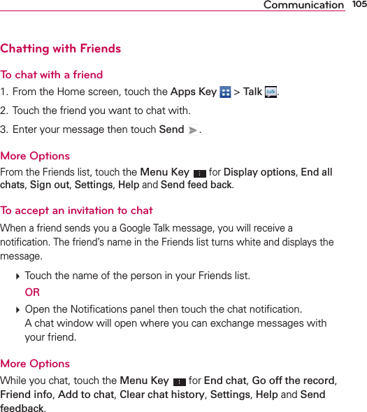 105CommunicationChatting with FriendsTo chat with a friend1. From the Home screen, touch the Apps Key  &gt; Talk  .2. Touch the friend you want to chat with.3. Enter your message then touch Send  .More OptionsFrom the Friends list, touch the Menu Key  for Display options, End all chats, Sign out, Settings, Help and Send feed back.To accept an invitation to chatWhen a friend sends you a Google Talk message, you will receive a notiﬁcation. The friend’s name in the Friends list turns white and displays the message.  Touch the name of the person in your Friends list.  OR  Open the Notiﬁcations panel then touch the chat notiﬁcation.A chat window will open where you can exchange messages with your friend.More OptionsWhile you chat, touch the Menu Key  for End chat, Go off the record, Friend info, Add to chat, Clear chat history, Settings, Help and Send feedback.