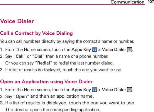107CommunicationVoice DialerCall a Contact by Voice DialingYou can call numbers directly by saying the contact’s name or number.1. From the Home screen, touch the Apps Key  &gt; Voice Dialer  .2. Say “Call” or “Dial” then a name or a phone number.   Or you can say “Redial” to redial the last number dialed.3. If a list of results is displayed, touch the one you want to use.Open an Application using Voice Dialer1. From the Home screen, touch the Apps Key  &gt; Voice Dialer  .2. Say “Open” and then an application name.3. If a list of results is displayed, touch the one you want to use.  The device opens the corresponding application.
