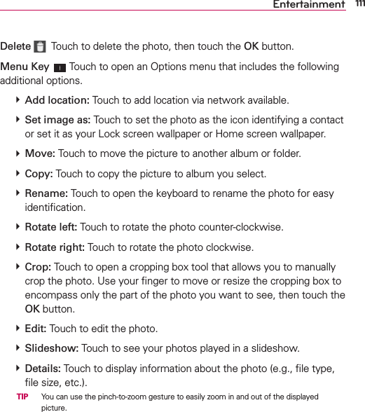 111EntertainmentDelete   Touch to delete the photo, then touch the OK button. Menu Key  Touch to open an Options menu that includes the following additional options.   Add location: Touch to add location via network available.  Set image as: Touch to set the photo as the icon identifying a contact or set it as your Lock screen wallpaper or Home screen wallpaper.  Move: Touch to move the picture to another album or folder.  Copy: Touch to copy the picture to album you select.  Rename: Touch to open the keyboard to rename the photo for easy identiﬁcation.  Rotate left: Touch to rotate the photo counter-clockwise.  Rotate right: Touch to rotate the photo clockwise.  Crop: Touch to open a cropping box tool that allows you to manually crop the photo. Use your ﬁnger to move or resize the cropping box to encompass only the part of the photo you want to see, then touch the OK button.   Edit: Touch to edit the photo.  Slideshow: Touch to see your photos played in a slideshow.  Details: Touch to display information about the photo (e.g., ﬁle type, ﬁle size, etc.).  TIP   You can use the pinch-to-zoom gesture to easily zoom in and out of the displayed picture.