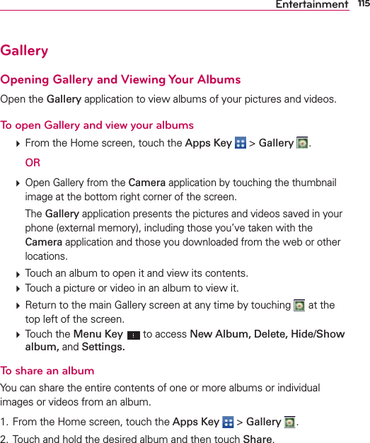 115EntertainmentGalleryOpening Gallery and Viewing Your AlbumsOpen the Gallery application to view albums of your pictures and videos.To open Gallery and view your albums  From the Home screen, touch the Apps Key  &gt; Gallery  .  OR  Open Gallery from the Camera application by touching the thumbnail image at the bottom right corner of the screen.  The Gallery application presents the pictures and videos saved in your phone (external memory), including those you’ve taken with the Camera application and those you downloaded from the web or other locations.  Touch an album to open it and view its contents.  Touch a picture or video in an album to view it.  Return to the main Gallery screen at any time by touching   at the top left of the screen.  Touch the Menu Key  to access New Album, Delete, Hide/Show album, and Settings.To share an albumYou can share the entire contents of one or more albums or individual images or videos from an album.1. From the Home screen, touch the Apps Key  &gt; Gallery  .2. Touch and hold the desired album and then touch Share.