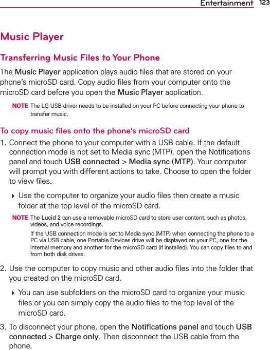 123EntertainmentMusic PlayerTransferring Music Files to Your PhoneThe Music Player application plays audio ﬁles that are stored on your phone’s microSD card. Copy audio ﬁles from your computer onto the microSD card before you open the Music Player application.   NOTE  The LG USB driver needs to be installed on your PC before connecting your phone to transfer music.To copy music ﬁles onto the phone’s microSD card1. Connect the phone to your computer with a USB cable. If the default connection mode is not set to Media sync (MTP), open the Notiﬁcations panel and touch USB connected &gt; Media sync (MTP). Your computer will prompt you with different actions to take. Choose to open the folder to view ﬁles.  Use the computer to organize your audio ﬁles then create a music folder at the top level of the microSD card.  NOTE The Lucid 2 can use a removable microSD card to store user content, such as photos, videos, and voice recordings.        If the USB connection mode is set to Media sync (MTP) when connecting the phone to a PC via USB cable, one Portable Devices drive will be displayed on your PC, one for the internal memory and another for the microSD card (if installed). You can copy ﬁles to and from both disk drives.2. Use the computer to copy music and other audio ﬁles into the folder that you created on the microSD card.  You can use subfolders on the microSD card to organize your music ﬁles or you can simply copy the audio ﬁles to the top level of the microSD card.3. To disconnect your phone, open the Notiﬁcations panel and touch USB connected &gt; Charge only. Then disconnect the USB cable from the phone.