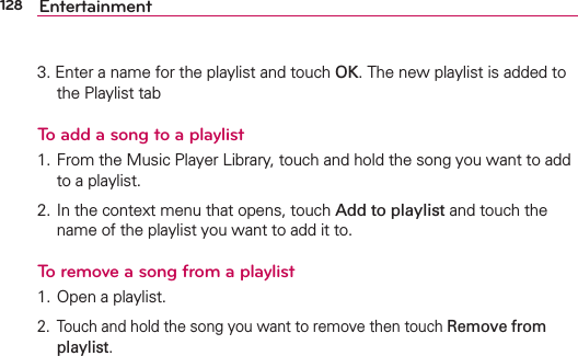 128 Entertainment3. Enter a name for the playlist and touch OK. The new playlist is added to the Playlist tabTo add a song to a playlist1. From the Music Player Library, touch and hold the song you want to add to a playlist.2. In the context menu that opens, touch Add to playlist and touch the name of the playlist you want to add it to.To remove a song from a playlist1. Open a playlist.2.  Touch and hold the song you want to remove then touch Remove from playlist.