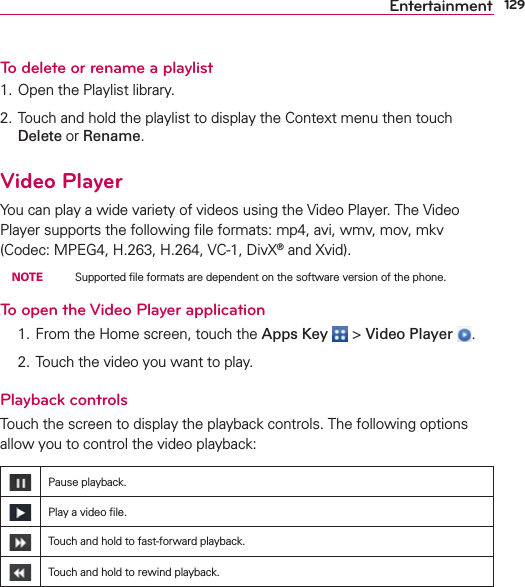 129EntertainmentTo delete or rename a playlist1. Open the Playlist library.2. Touch and hold the playlist to display the Context menu then touch Delete or Rename.Video PlayerYou can play a wide variety of videos using the Video Player. The Video Player supports the following ﬁle formats: mp4, avi, wmv, mov, mkv (Codec: MPEG4, H.263, H.264, VC-1, DivX® and Xvid). NOTE    Supported ﬁle formats are dependent on the software version of the phone.To open the Video Player application  1. From the Home screen, touch the Apps Key  &gt; Video Player  .  2. Touch the video you want to play.Playback controlsTouch the screen to display the playback controls. The following options allow you to control the video playback:Pause playback.Play a video ﬁle.Touch and hold to fast-forward playback.Touch and hold to rewind playback.