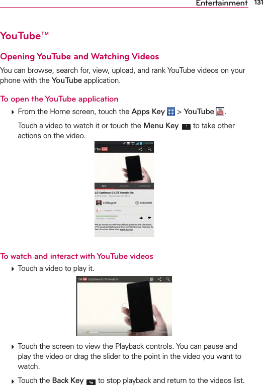 131EntertainmentYouTube™Opening YouTube and Watching VideosYou can browse, search for, view, upload, and rank YouTube videos on your phone with the YouTube application.To open the YouTube application  From the Home screen, touch the Apps Key  &gt; YouTube  .    Touch a video to watch it or touch the Menu Key   to take other actions on the video.To watch and interact with YouTube videos  Touch a video to play it.  Touch the screen to view the Playback controls. You can pause and play the video or drag the slider to the point in the video you want to watch.  Touch the Back Key  to stop playback and return to the videos list.