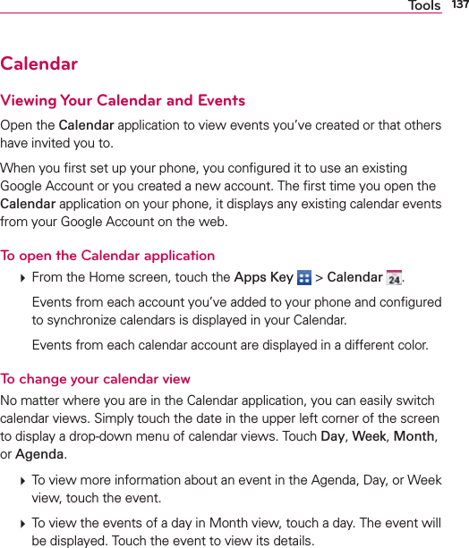 137ToolsCalendarViewing Your Calendar and EventsOpen the Calendar application to view events you’ve created or that others have invited you to.When you ﬁrst set up your phone, you conﬁgured it to use an existing Google Account or you created a new account. The ﬁrst time you open the Calendar application on your phone, it displays any existing calendar events from your Google Account on the web.To open the Calendar application  From the Home screen, touch the Apps Key  &gt; Calendar  .    Events from each account you’ve added to your phone and conﬁgured to synchronize calendars is displayed in your Calendar.    Events from each calendar account are displayed in a different color.To change your calendar viewNo matter where you are in the Calendar application, you can easily switch calendar views. Simply touch the date in the upper left corner of the screen to display a drop-down menu of calendar views. Touch Day, Week, Month, or Agenda.   To view more information about an event in the Agenda, Day, or Week view, touch the event.  To view the events of a day in Month view, touch a day. The event will be displayed. Touch the event to view its details.