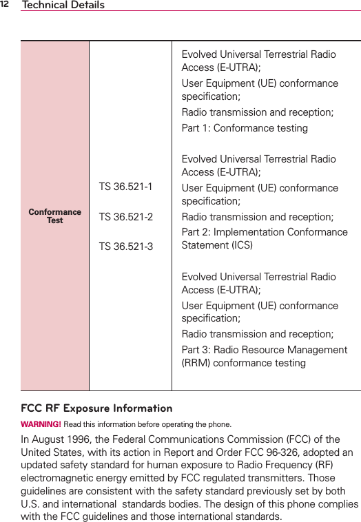 12 Technical DetailsConformance TestTS 36.521-1TS 36.521-2TS 36.521-3Evolved Universal Terrestrial Radio Access (E-UTRA); User Equipment (UE) conformance speciﬁcation; Radio transmission and reception; Part 1: Conformance testingEvolved Universal Terrestrial Radio Access (E-UTRA); User Equipment (UE) conformance speciﬁcation; Radio transmission and reception; Part 2: Implementation Conformance Statement (ICS)Evolved Universal Terrestrial Radio Access (E-UTRA); User Equipment (UE) conformance speciﬁcation; Radio transmission and reception; Part 3: Radio Resource Management (RRM) conformance testingFCC RF Exposure InformationWARNING! Read this information before operating the phone.In August 1996, the Federal Communications Commission (FCC) of the United States, with its action in Report and Order FCC 96-326, adopted an updated safety standard for human exposure to Radio Frequency (RF) electromagnetic energy emitted by FCC regulated transmitters. Those guidelines are consistent with the safety standard previously set by both U.S. and international  standards bodies. The design of this phone complies with the FCC guidelines and those international standards.