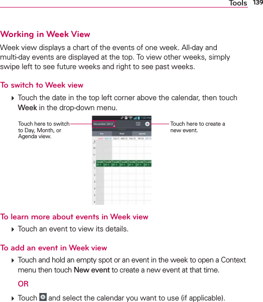 139ToolsWorking in Week ViewWeek view displays a chart of the events of one week. All-day and  multi-day events are displayed at the top. To view other weeks, simply swipe left to see future weeks and right to see past weeks.To switch to Week view  Touch the date in the top left corner above the calendar, then touch Week in the drop-down menu. Touch here to create a new event.Touch here to switch to Day, Month, or Agenda view.To learn more about events in Week view  Touch an event to view its details.To add an event in Week view  Touch and hold an empty spot or an event in the week to open a Context menu then touch New event to create a new event at that time.  OR  Touch   and select the calendar you want to use (if applicable).