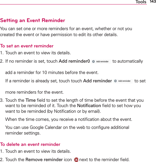 143ToolsSetting an Event ReminderYou can set one or more reminders for an event, whether or not you created the event or have permission to edit its other details.To set an event reminder1. Touch an event to view its details.2. If no reminder is set, touch Add reminder0  to automatically add a reminder for 10 minutes before the event.  If a reminder is already set, touch touch Add reminder  to set more reminders for the event.3. Touch the Time ﬁeld to set the length of time before the event that you want to be reminded of it. Touch the Notiﬁcation ﬁeld to set how you want to be reminded (by Notiﬁcation or by email).  When the time comes, you receive a notiﬁcation about the event.  You can use Google Calendar on the web to conﬁgure additional reminder settings.To delete an event reminder1. Touch an event to view its details.2. Touch the Remove reminder icon   next to the reminder ﬁeld.