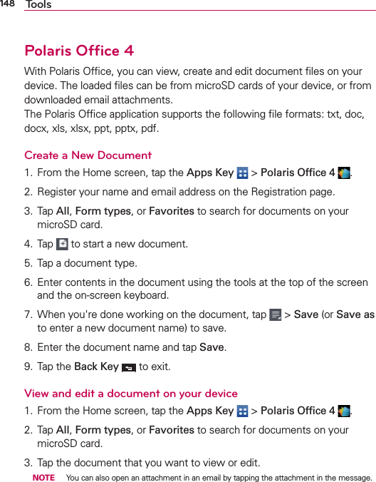 148 ToolsPolaris Ofﬁce 4With Polaris Ofﬁce, you can view, create and edit document ﬁles on your device. The loaded ﬁles can be from microSD cards of your device, or from downloaded email attachments. The Polaris Ofﬁce application supports the following ﬁle formats: txt, doc, docx, xls, xlsx, ppt, pptx, pdf.Create a New Document1. From the Home screen, tap the Apps Key  &gt; Polaris Ofﬁce 4  .2. Register your name and email address on the Registration page.3. Tap All, Form types, or Favorites to search for documents on your microSD card.4. Tap   to start a new document.5. Tap a document type.6. Enter contents in the document using the tools at the top of the screen and the on-screen keyboard.7. When you&apos;re done working on the document, tap   &gt; Save (or Save as to enter a new document name) to save.8. Enter the document name and tap Save.9. Tap the Back Key  to exit.View and edit a document on your device1. From the Home screen, tap the Apps Key  &gt; Polaris Ofﬁce 4  .2. Tap All, Form types, or Favorites to search for documents on your microSD card.3. Tap the document that you want to view or edit. NOTE  You can also open an attachment in an email by tapping the attachment in the message.