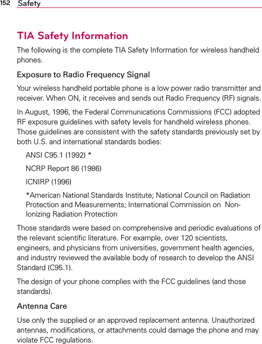 152 SafetyTIA Safety InformationThe following is the complete TIA Safety Information for wireless handheld phones. Exposure to Radio Frequency SignalYour wireless handheld portable phone is a low power radio transmitter and receiver. When ON, it receives and sends out Radio Frequency (RF) signals.In August, 1996, the Federal Communications Commissions (FCC) adopted RF exposure guidelines with safety levels for handheld wireless phones. Those guidelines are consistent with the safety standards previously set by both U.S. and international standards bodies:  ANSI C95.1 (1992) *  NCRP Report 86 (1986) ICNIRP (1996)  *American National Standards Institute; National Council on Radiation Protection and Measurements; International Commission on  Non-Ionizing Radiation Protection Those standards were based on comprehensive and periodic evaluations of the relevant scientiﬁc literature. For example, over 120 scientists, engineers, and physicians from universities, government health agencies, and industry reviewed the available body of research to develop the ANSI Standard (C95.1).The design of your phone complies with the FCC guidelines (and those standards).Antenna CareUse only the supplied or an approved replacement antenna. Unauthorized antennas, modiﬁcations, or attachments could damage the phone and may violate FCC regulations.