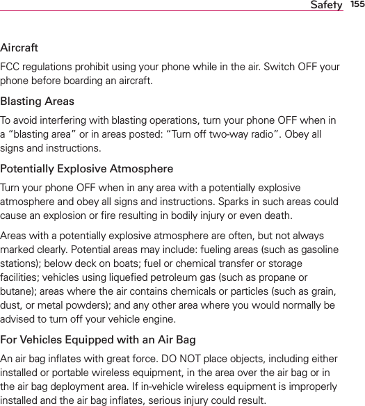 155SafetyAircraftFCC regulations prohibit using your phone while in the air. Switch OFF your phone before boarding an aircraft.Blasting AreasTo avoid interfering with blasting operations, turn your phone OFF when in a “blasting area” or in areas posted: “Turn off two-way radio”. Obey all signs and instructions.Potentially Explosive AtmosphereTurn your phone OFF when in any area with a potentially explosive atmosphere and obey all signs and instructions. Sparks in such areas could cause an explosion or ﬁre resulting in bodily injury or even death.Areas with a potentially explosive atmosphere are often, but not always marked clearly. Potential areas may include: fueling areas (such as gasoline stations); below deck on boats; fuel or chemical transfer or storage facilities; vehicles using liqueﬁed petroleum gas (such as propane or butane); areas where the air contains chemicals or particles (such as grain, dust, or metal powders); and any other area where you would normally be advised to turn off your vehicle engine.For Vehicles Equipped with an Air BagAn air bag inﬂates with great force. DO NOT place objects, including either installed or portable wireless equipment, in the area over the air bag or in the air bag deployment area. If in-vehicle wireless equipment is improperly installed and the air bag inﬂates, serious injury could result.