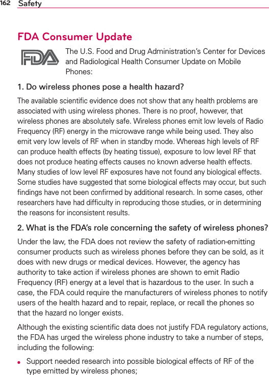 162 SafetyFDA Consumer Update The U.S. Food and Drug Administration’s Center for Devices and Radiological Health Consumer Update on Mobile Phones:1. Do wireless phones pose a health hazard?The available scientiﬁc evidence does not show that any health problems are associated with using wireless phones. There is no proof, however, that wireless phones are absolutely safe. Wireless phones emit low levels of Radio Frequency (RF) energy in the microwave range while being used. They also emit very low levels of RF when in standby mode. Whereas high levels of RF can produce health effects (by heating tissue), exposure to low level RF that does not produce heating effects causes no known adverse health effects. Many studies of low level RF exposures have not found any biological effects. Some studies have suggested that some biological effects may occur, but such ﬁndings have not been conﬁrmed by additional research. In some cases, other researchers have had difﬁculty in reproducing those studies, or in determining the reasons for inconsistent results.2. What is the FDA’s role concerning the safety of wireless phones?Under the law, the FDA does not review the safety of radiation-emitting consumer products such as wireless phones before they can be sold, as it does with new drugs or medical devices. However, the agency has authority to take action if wireless phones are shown to emit Radio Frequency (RF) energy at a level that is hazardous to the user. In such a case, the FDA could require the manufacturers of wireless phones to notify users of the health hazard and to repair, replace, or recall the phones so that the hazard no longer exists.Although the existing scientiﬁc data does not justify FDA regulatory actions, the FDA has urged the wireless phone industry to take a number of steps, including the following:O  Support needed research into possible biological effects of RF of the type emitted by wireless phones;