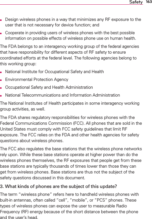 163SafetyO  Design wireless phones in a way that minimizes any RF exposure to the user that is not necessary for device function; andO  Cooperate in providing users of wireless phones with the best possible information on possible effects of wireless phone use on human health.The FDA belongs to an interagency working group of the federal agencies that have responsibility for different aspects of RF safety to ensure coordinated efforts at the federal level. The following agencies belong to this working group:O  National Institute for Occupational Safety and HealthO  Environmental Protection AgencyO  Occupational Safety and Health AdministrationO  National Telecommunications and Information AdministrationThe National Institutes of Health participates in some interagency working group activities, as well.The FDA shares regulatory responsibilities for wireless phones with the Federal Communications Commission (FCC). All phones that are sold in the United States must comply with FCC safety guidelines that limit RF exposure. The FCC relies on the FDA and other health agencies for safety questions about wireless phones.The FCC also regulates the base stations that the wireless phone networks rely upon. While these base stations operate at higher power than do the wireless phones themselves, the RF exposures that people get from these base stations are typically thousands of times lower than those they can get from wireless phones. Base stations are thus not the subject of the safety questions discussed in this document.3. What kinds of phones are the subject of this update?The term “wireless phone” refers here to handheld wireless phones with built-in antennas, often called “cell”, “mobile”, or “PCS” phones. These types of wireless phones can expose the user to measurable Radio Frequency (RF) energy because of the short distance between the phone and the user’s head. 