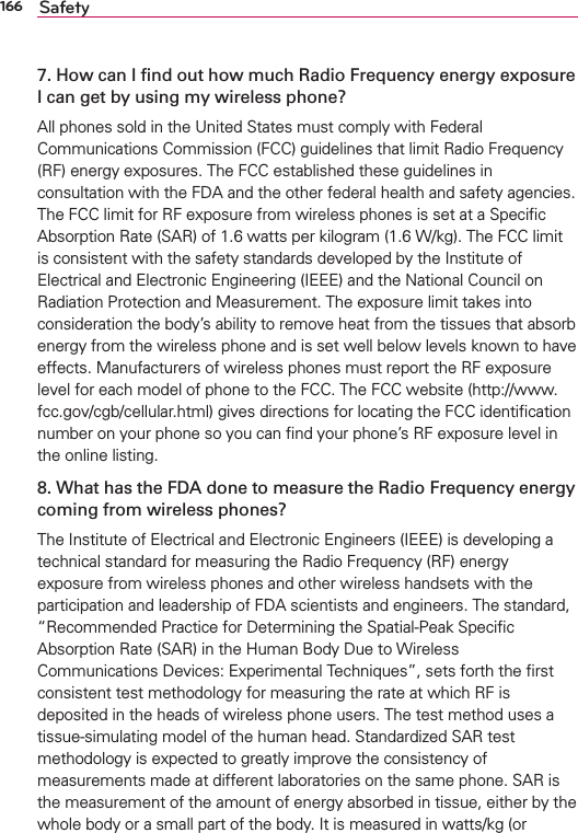 166 Safety7. How can I ﬁnd out how much Radio Frequency energy exposure I can get by using my wireless phone?All phones sold in the United States must comply with Federal Communications Commission (FCC) guidelines that limit Radio Frequency (RF) energy exposures. The FCC established these guidelines in consultation with the FDA and the other federal health and safety agencies. The FCC limit for RF exposure from wireless phones is set at a Speciﬁc Absorption Rate (SAR) of 1.6 watts per kilogram (1.6 W/kg). The FCC limit is consistent with the safety standards developed by the Institute of Electrical and Electronic Engineering (IEEE) and the National Council on Radiation Protection and Measurement. The exposure limit takes into consideration the body’s ability to remove heat from the tissues that absorb energy from the wireless phone and is set well below levels known to have effects. Manufacturers of wireless phones must report the RF exposure level for each model of phone to the FCC. The FCC website (http://www.fcc.gov/cgb/cellular.html) gives directions for locating the FCC identiﬁcation number on your phone so you can ﬁnd your phone’s RF exposure level in the online listing.8. What has the FDA done to measure the Radio Frequency energy coming from wireless phones?The Institute of Electrical and Electronic Engineers (IEEE) is developing a technical standard for measuring the Radio Frequency (RF) energy exposure from wireless phones and other wireless handsets with the participation and leadership of FDA scientists and engineers. The standard, “Recommended Practice for Determining the Spatial-Peak Speciﬁc Absorption Rate (SAR) in the Human Body Due to Wireless Communications Devices: Experimental Techniques”, sets forth the ﬁrst consistent test methodology for measuring the rate at which RF is deposited in the heads of wireless phone users. The test method uses a tissue-simulating model of the human head. Standardized SAR test methodology is expected to greatly improve the consistency of measurements made at different laboratories on the same phone. SAR is the measurement of the amount of energy absorbed in tissue, either by the whole body or a small part of the body. It is measured in watts/kg (or 